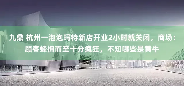 九鼎 杭州一泡泡玛特新店开业2小时就关闭，商场：顾客蜂拥而至十分疯狂，不知哪些是黄牛