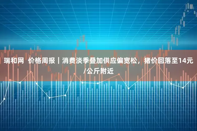 瑞和网  价格周报｜消费淡季叠加供应偏宽松，猪价回落至14元/公斤附近
