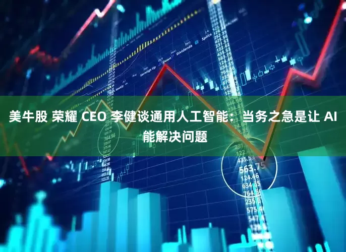 美牛股 荣耀 CEO 李健谈通用人工智能：当务之急是让 AI 能解决问题