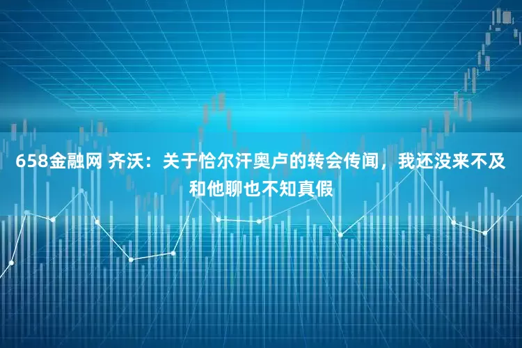 658金融网 齐沃：关于恰尔汗奥卢的转会传闻，我还没来不及和他聊也不知真假