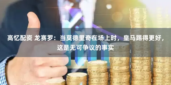 高忆配资 龙赛罗：当莫德里奇在场上时，皇马踢得更好，这是无可争议的事实