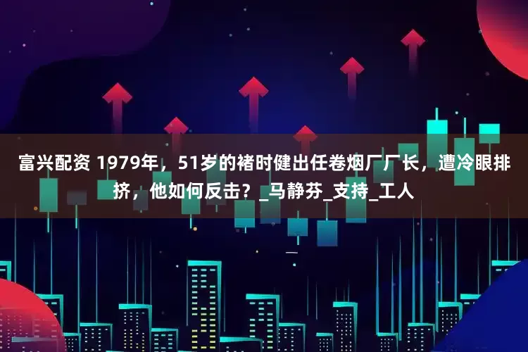 富兴配资 1979年，51岁的褚时健出任卷烟厂厂长，遭冷眼排挤，他如何反击？_马静芬_支持_工人