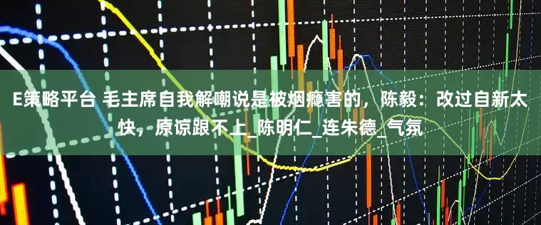 E策略平台 毛主席自我解嘲说是被烟瘾害的，陈毅：改过自新太快，原谅跟不上_陈明仁_连朱德_气氛