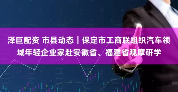 泽巨配资 市县动态｜保定市工商联组织汽车领域年轻企业家赴安徽省、福建省观摩研学
