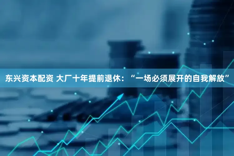东兴资本配资 大厂十年提前退休：“一场必须展开的自我解放”