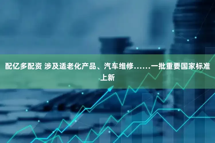 配亿多配资 涉及适老化产品、汽车维修……一批重要国家标准上新