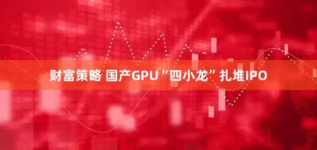 财富策略 国产GPU“四小龙”扎堆IPO