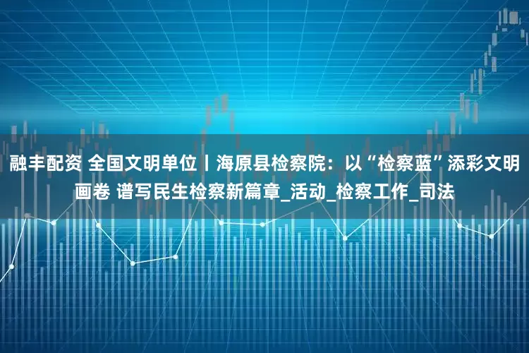融丰配资 全国文明单位丨海原县检察院：以“检察蓝”添彩文明画卷 谱写民生检察新篇章_活动_检察工作_司法