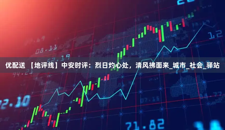 优配送 【地评线】中安时评：烈日灼心处，清风拂面来_城市_社会_驿站