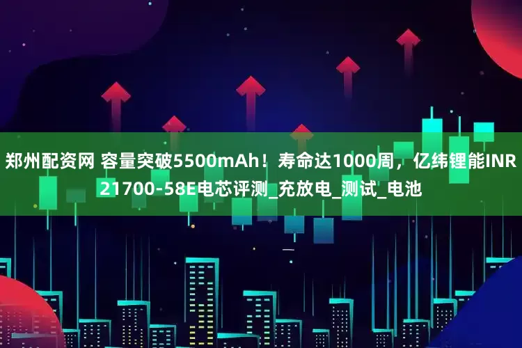 郑州配资网 容量突破5500mAh！寿命达1000周，亿纬锂能INR21700-58E电芯评测_充放电_测试_电池