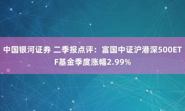 中国银河证券 二季报点评：富国中证沪港深500ETF基金季度涨幅2.99%