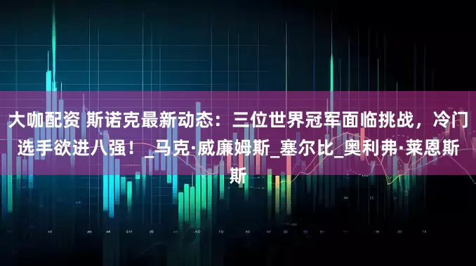 大咖配资 斯诺克最新动态：三位世界冠军面临挑战，冷门选手欲进八强！_马克·威廉姆斯_塞尔比_奥利弗·莱恩斯