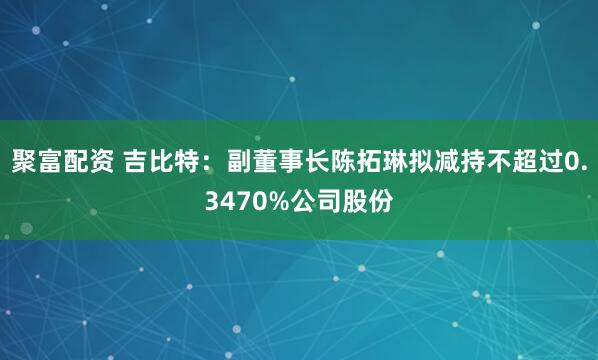 聚富配资 吉比特：副董事长陈拓琳拟减持不超过0.3470%公司股份