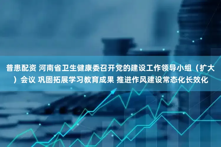 普患配资 河南省卫生健康委召开党的建设工作领导小组（扩大）会议 巩固拓展学习教育成果 推进作风建设常态化长效化