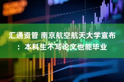 汇通资管 南京航空航天大学宣布：本科生不写论文也能毕业