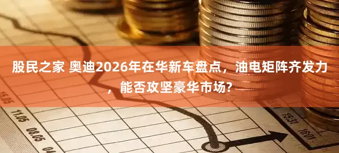 股民之家 奥迪2026年在华新车盘点，油电矩阵齐发力，能否攻坚豪华市场?