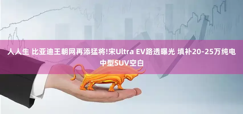 人人生 比亚迪王朝网再添猛将!宋Ultra EV路透曝光 填补20-25万纯电中型SUV空白
