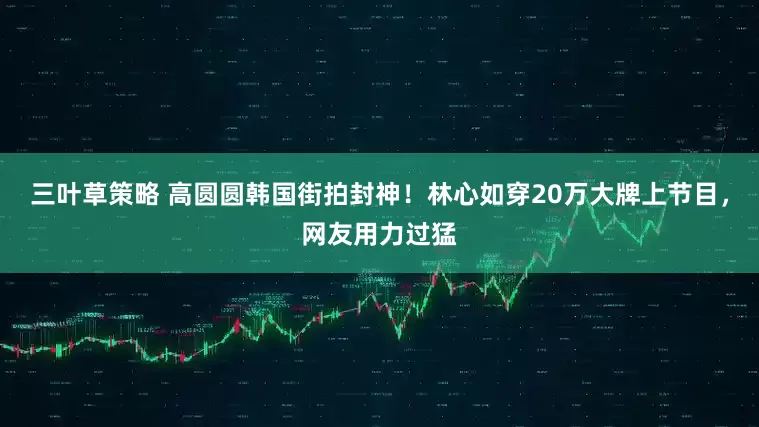 三叶草策略 高圆圆韩国街拍封神！林心如穿20万大牌上节目，网友用力过猛