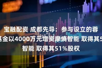 宝融配资 成都先导：参与设立的蓉创先导基金以4000万元增资摩熵智能 取得其51%股权