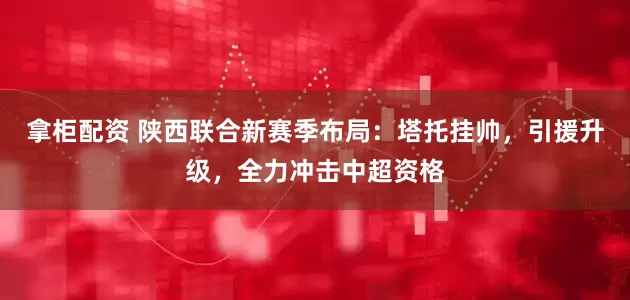 拿柜配资 陕西联合新赛季布局：塔托挂帅，引援升级，全力冲击中超资格