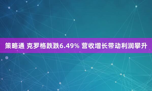 策略通 克罗格跌跌6.49% 营收增长带动利润攀升