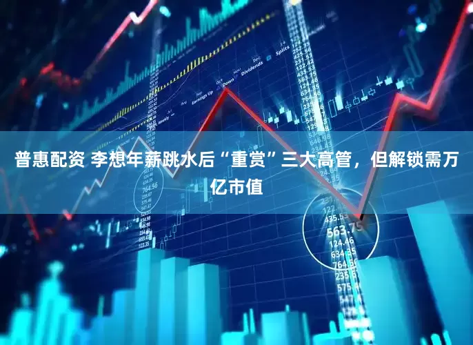 普惠配资 李想年薪跳水后“重赏”三大高管，但解锁需万亿市值