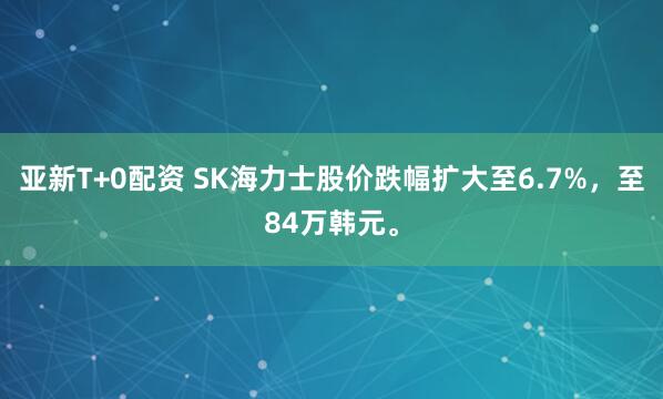 亚新T+0配资 SK海力士股价跌幅扩大至6.7%，至84万韩元。